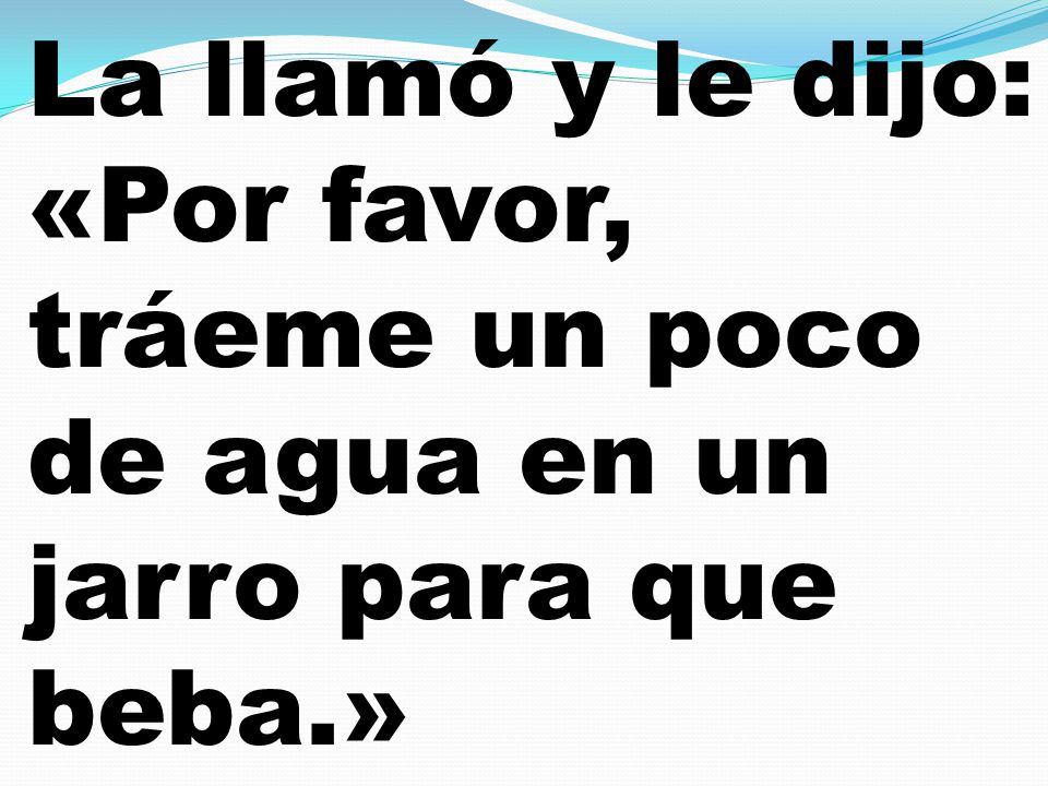 La llamó y le dijo: «Por favor, tráeme un poco de agua en un jarro para que beba.»