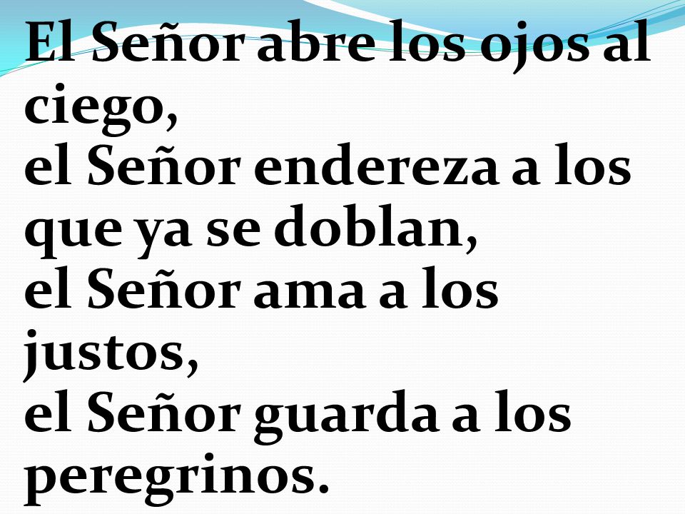 El Señor abre los ojos al ciego, el Señor endereza a los que ya se doblan, el Señor ama a los justos, el Señor guarda a los peregrinos.