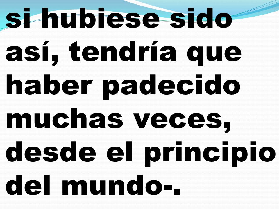 si hubiese sido así, tendría que haber padecido muchas veces, desde el principio del mundo-.