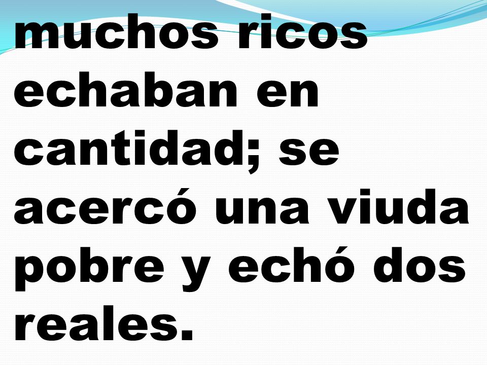 muchos ricos echaban en cantidad; se acercó una viuda pobre y echó dos reales.