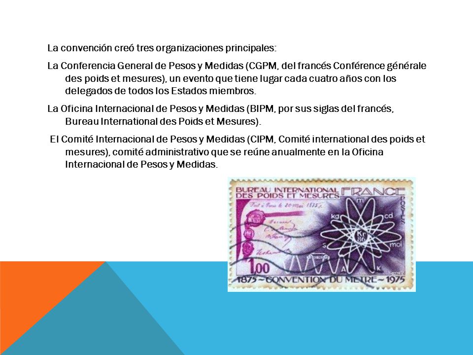 La convención creó tres organizaciones principales: La Conferencia General de Pesos y Medidas (CGPM, del francés Conférence générale des poids et mesures), un evento que tiene lugar cada cuatro años con los delegados de todos los Estados miembros.