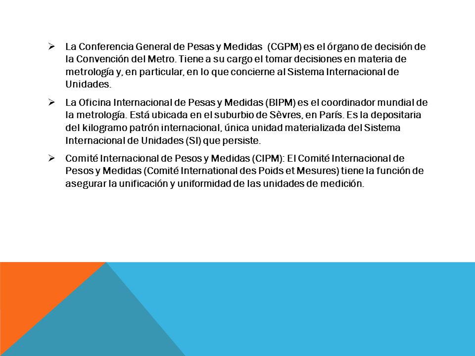 La Conferencia General de Pesas y Medidas (CGPM) es el órgano de decisión de la Convención del Metro. Tiene a su cargo el tomar decisiones en materia de metrología y, en particular, en lo que concierne al Sistema Internacional de Unidades.