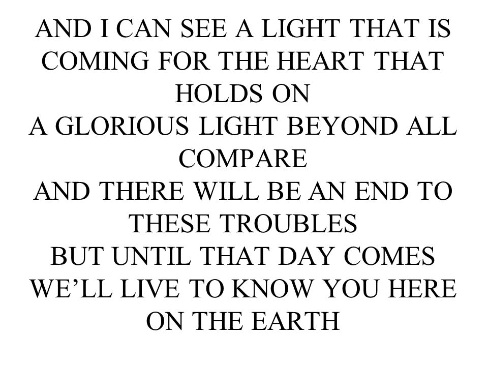 AND I CAN SEE A LIGHT THAT IS COMING FOR THE HEART THAT HOLDS ON A GLORIOUS LIGHT BEYOND ALL COMPARE AND THERE WILL BE AN END TO THESE TROUBLES BUT UNTIL THAT DAY COMES WE’LL LIVE TO KNOW YOU HERE ON THE EARTH