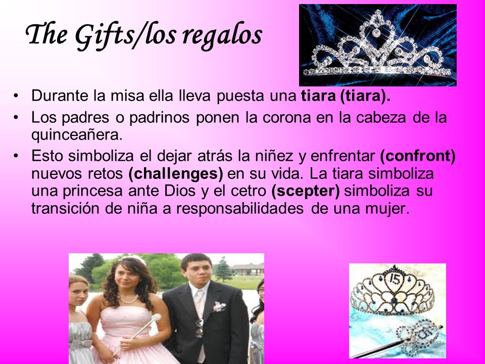 The Gifts/los regalos Durante la misa ella lleva puesta una tiara (tiara). Los padres o padrinos ponen la corona en la cabeza de la quinceañera.