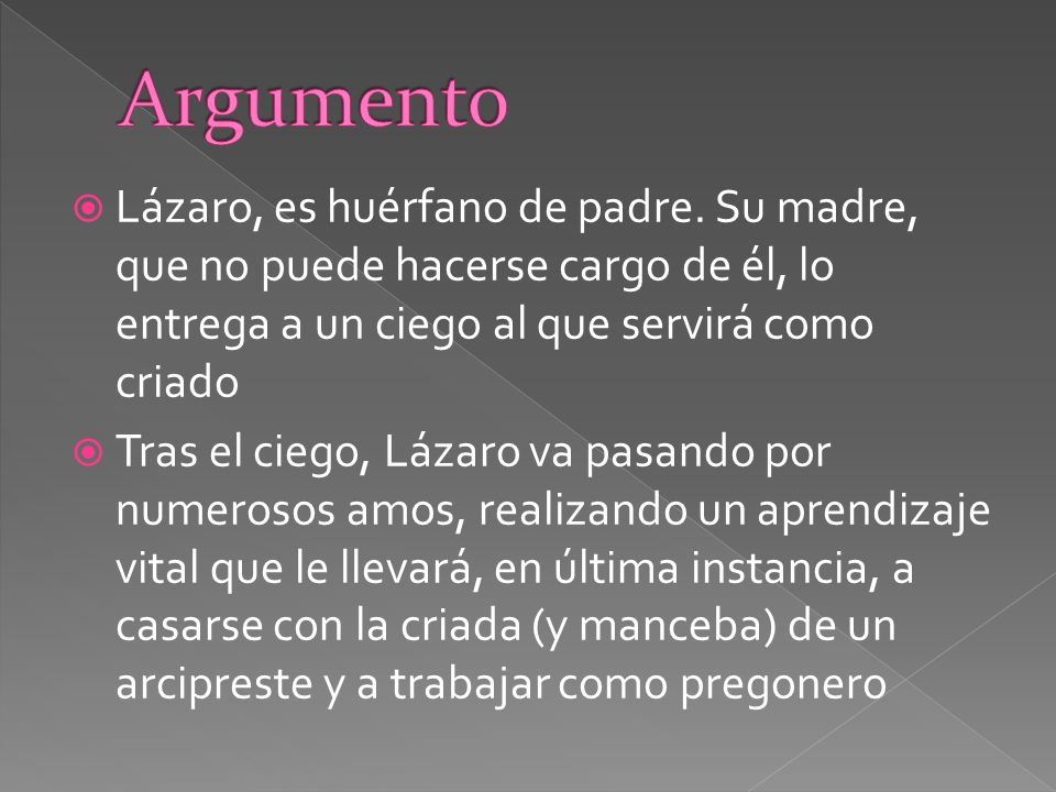 Argumento Lázaro, es huérfano de padre. Su madre, que no puede hacerse cargo de él, lo entrega a un ciego al que servirá como criado.