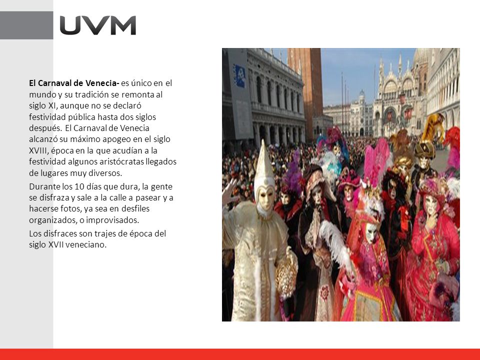 El Carnaval de Venecia- es único en el mundo y su tradición se remonta al siglo XI, aunque no se declaró festividad pública hasta dos siglos después. El Carnaval de Venecia alcanzó su máximo apogeo en el siglo XVIII, época en la que acudían a la festividad algunos aristócratas llegados de lugares muy diversos.