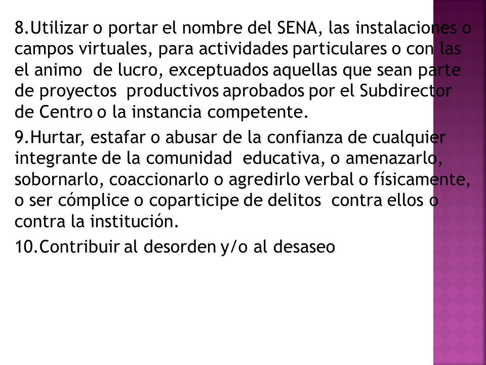 8.Utilizar o portar el nombre del SENA, las instalaciones o campos virtuales, para actividades particulares o con las el animo de lucro, exceptuados aquellas que sean parte de proyectos productivos aprobados por el Subdirector de Centro o la instancia competente.