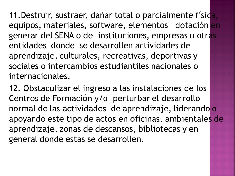 11.Destruir, sustraer, dañar total o parcialmente física, equipos, materiales, software, elementos dotación en generar del SENA o de instituciones, empresas u otras entidades donde se desarrollen actividades de aprendizaje, culturales, recreativas, deportivas y sociales o intercambios estudiantiles nacionales o internacionales.