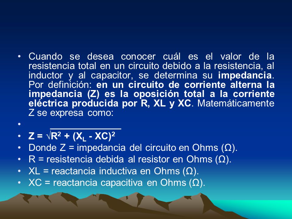 Cuando se desea conocer cuál es el valor de la resistencia total en un circuito debido a la resistencia, al inductor y al capacitor, se determina su impedancia. Por definición: en un circuito de corriente alterna la impedancia (Z) es la oposición total a la corriente eléctrica producida por R, XL y XC. Matemáticamente Z se expresa como: