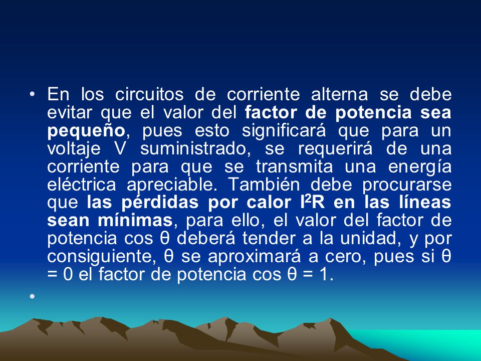 En los circuitos de corriente alterna se debe evitar que el valor del factor de potencia sea pequeño, pues esto significará que para un voltaje V suministrado, se requerirá de una corriente para que se transmita una energía eléctrica apreciable.