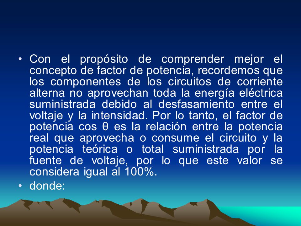 Con el propósito de comprender mejor el concepto de factor de potencia, recordemos que los componentes de los circuitos de corriente alterna no aprovechan toda la energía eléctrica suministrada debido al desfasamiento entre el voltaje y la intensidad. Por lo tanto, el factor de potencia cos θ es la relación entre la potencia real que aprovecha o consume el circuito y la potencia teórica o total suministrada por la fuente de voltaje, por lo que este valor se considera igual al 100%.