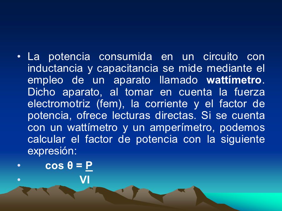 La potencia consumida en un circuito con inductancia y capacitancia se mide mediante el empleo de un aparato llamado wattímetro. Dicho aparato, al tomar en cuenta la fuerza electromotriz (fem), la corriente y el factor de potencia, ofrece lecturas directas. Si se cuenta con un wattímetro y un amperímetro, podemos calcular el factor de potencia con la siguiente expresión: