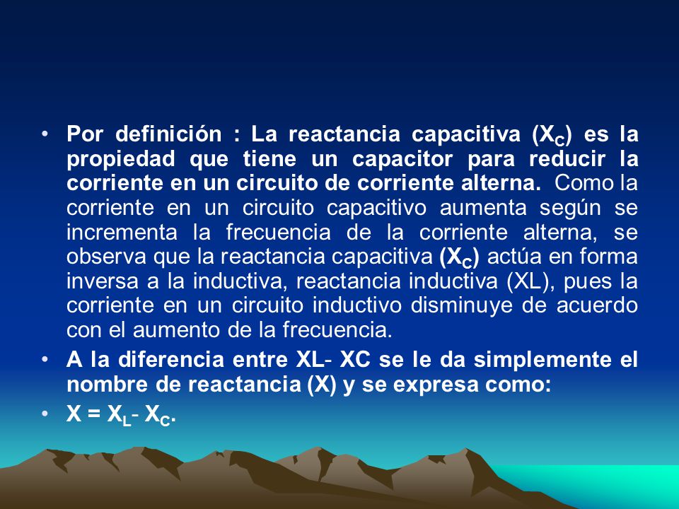 Por definición : La reactancia capacitiva (XC) es la propiedad que tiene un capacitor para reducir la corriente en un circuito de corriente alterna. Como la corriente en un circuito capacitivo aumenta según se incrementa la frecuencia de la corriente alterna, se observa que la reactancia capacitiva (XC) actúa en forma inversa a la inductiva, reactancia inductiva (XL), pues la corriente en un circuito inductivo disminuye de acuerdo con el aumento de la frecuencia.