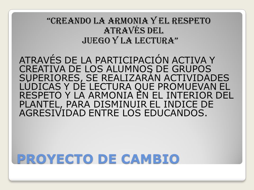 CREANDO LA ARMONIA Y EL RESPETO ATRAVÉS DEL JUEGO Y LA LECTURA ATRAVÉS DE LA PARTICIPACIÓN ACTIVA Y CREATIVA DE LOS ALUMNOS DE GRUPOS SUPERIORES, SE REALIZARÁN ACTIVIDADES LÚDICAS Y DE LECTURA QUE PROMUEVAN EL RESPETO Y LA ARMONIA EN EL INTERIOR DEL PLANTEL, PARA DISMINUIR EL INDICE DE AGRESIVIDAD ENTRE LOS EDUCANDOS.