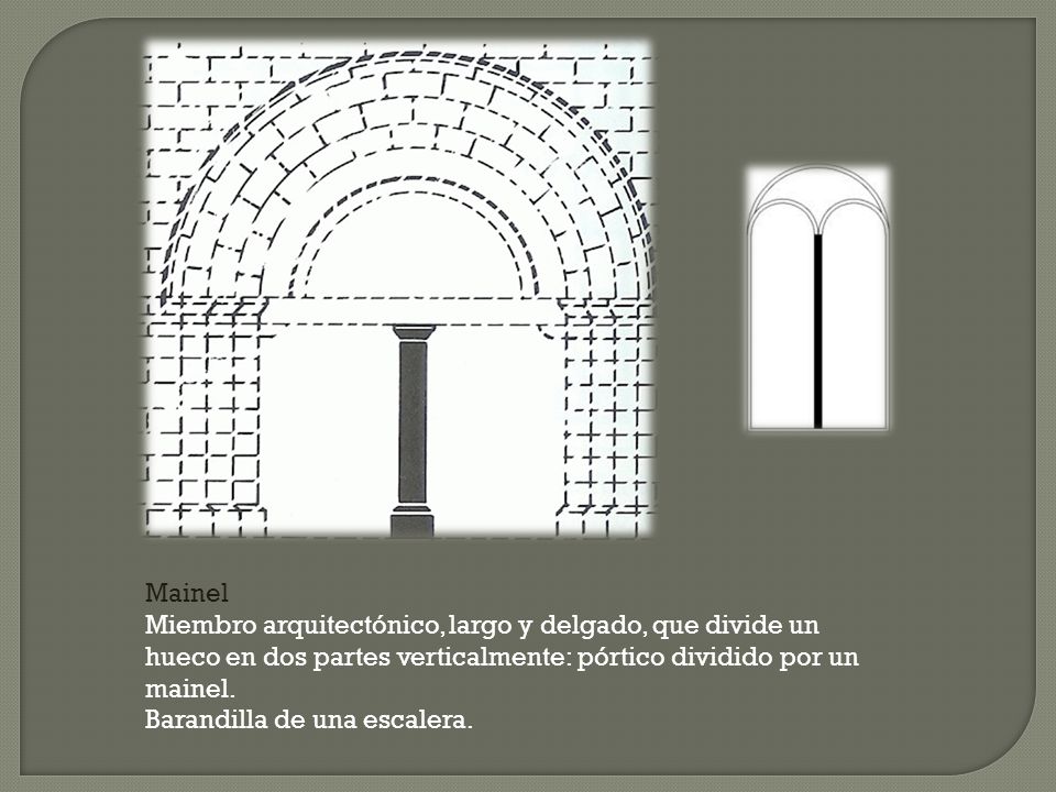 Mainel Miembro arquitectónico, largo y delgado, que divide un hueco en dos partes verticalmente: pórtico dividido por un mainel.