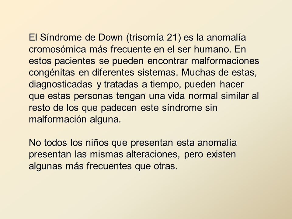 El Síndrome de Down (trisomía 21) es la anomalía cromosómica más frecuente en el ser humano. En estos pacientes se pueden encontrar malformaciones congénitas en diferentes sistemas. Muchas de estas, diagnosticadas y tratadas a tiempo, pueden hacer que estas personas tengan una vida normal similar al resto de los que padecen este síndrome sin malformación alguna.