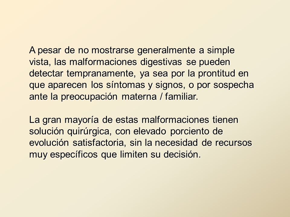A pesar de no mostrarse generalmente a simple vista, las malformaciones digestivas se pueden detectar tempranamente, ya sea por la prontitud en que aparecen los síntomas y signos, o por sospecha ante la preocupación materna / familiar.