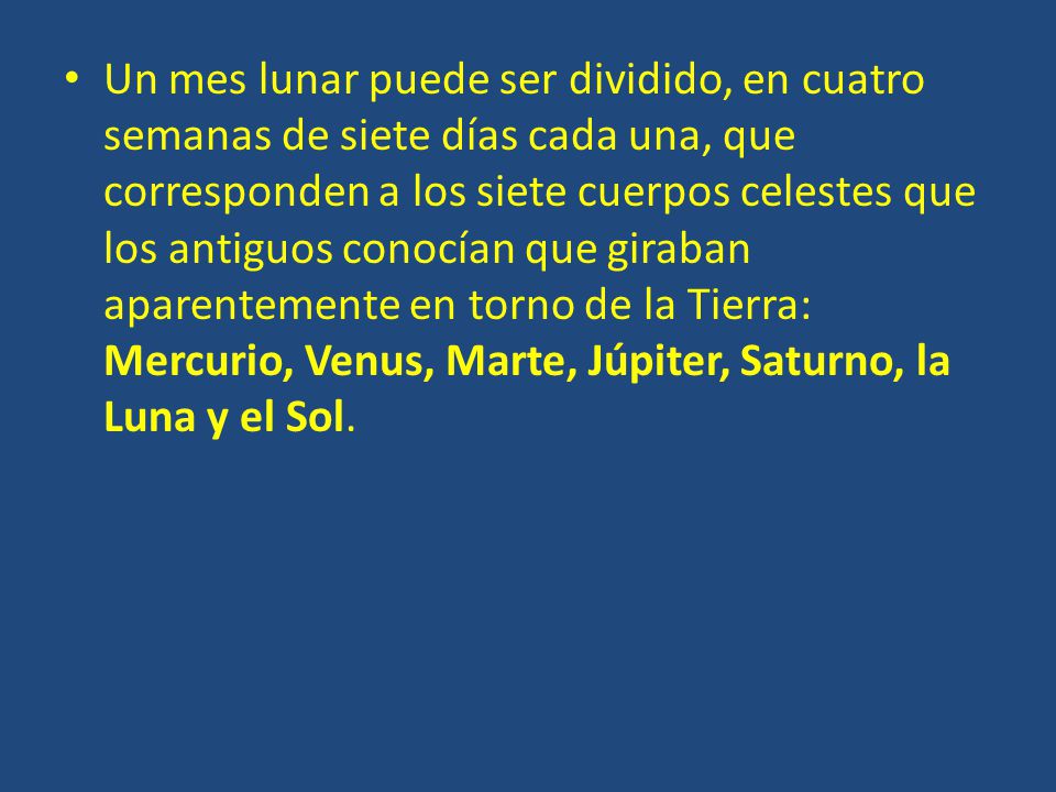 Un mes lunar puede ser dividido, en cuatro semanas de siete días cada una, que corresponden a los siete cuerpos celestes que los antiguos conocían que giraban aparentemente en torno de la Tierra: Mercurio, Venus, Marte, Júpiter, Saturno, la Luna y el Sol.