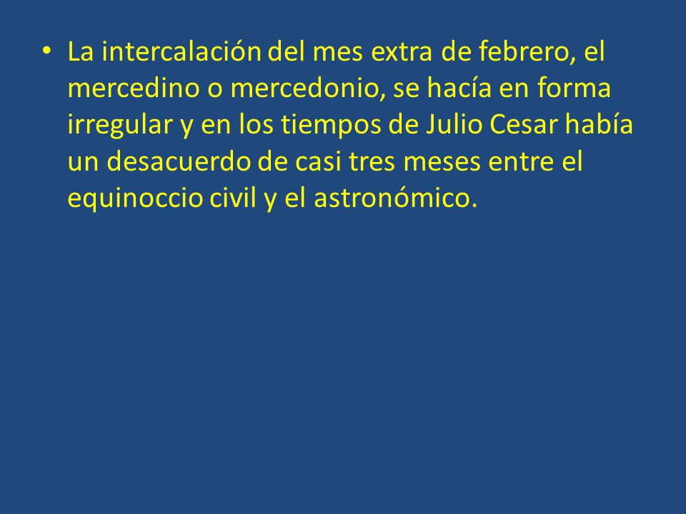 La intercalación del mes extra de febrero, el mercedino o mercedonio, se hacía en forma irregular y en los tiempos de Julio Cesar había un desacuerdo de casi tres meses entre el equinoccio civil y el astronómico.