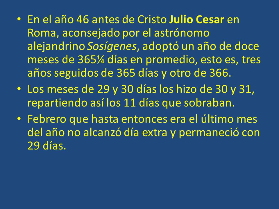 En el año 46 antes de Cristo Julio Cesar en Roma, aconsejado por el astrónomo alejandrino Sosígenes, adoptó un año de doce meses de 365¼ días en promedio, esto es, tres años seguidos de 365 días y otro de 366.