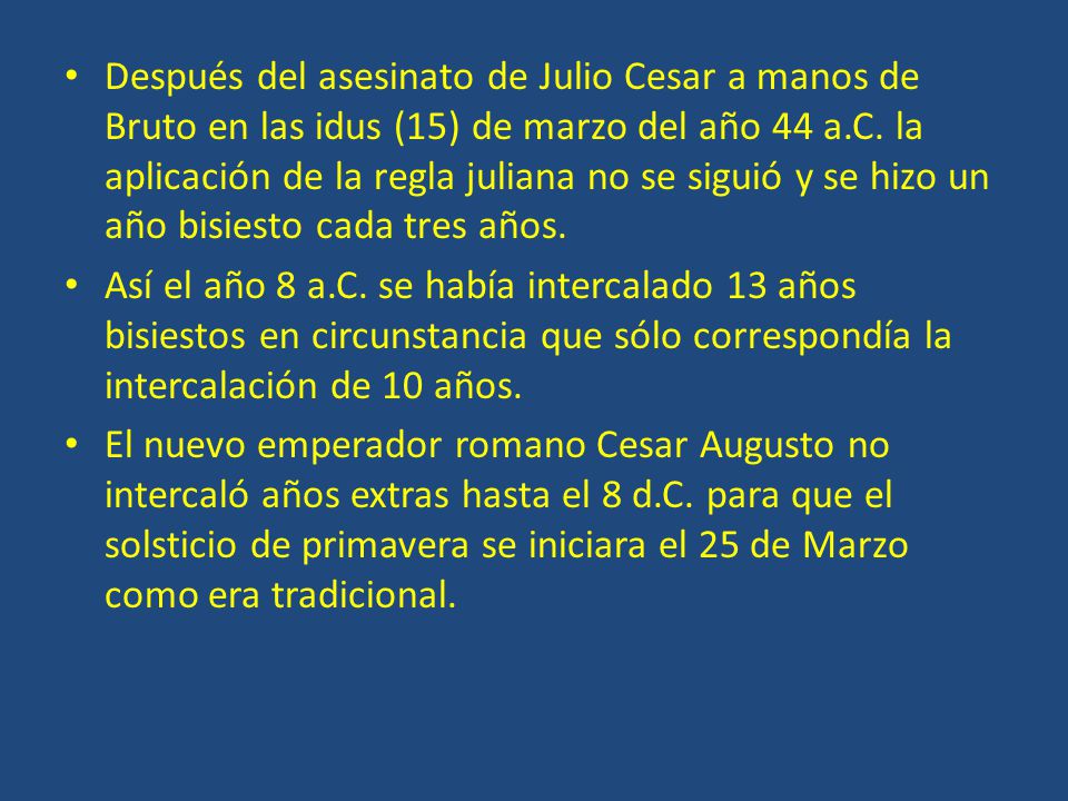 Después del asesinato de Julio Cesar a manos de Bruto en las idus (15) de marzo del año 44 a.C. la aplicación de la regla juliana no se siguió y se hizo un año bisiesto cada tres años.