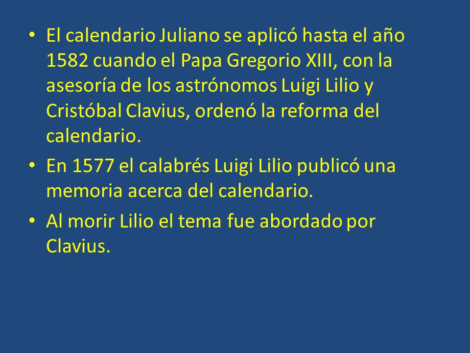El calendario Juliano se aplicó hasta el año 1582 cuando el Papa Gregorio XIII, con la asesoría de los astrónomos Luigi Lilio y Cristóbal Clavius, ordenó la reforma del calendario.