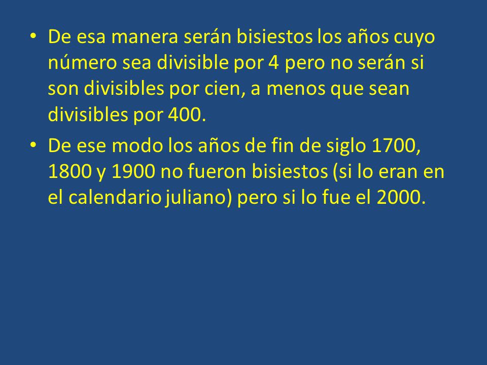 De esa manera serán bisiestos los años cuyo número sea divisible por 4 pero no serán si son divisibles por cien, a menos que sean divisibles por 400.