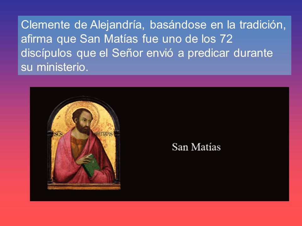 Clemente de Alejandría, basándose en la tradición, afirma que San Matías fue uno de los 72 discípulos que el Señor envió a predicar durante su ministerio.