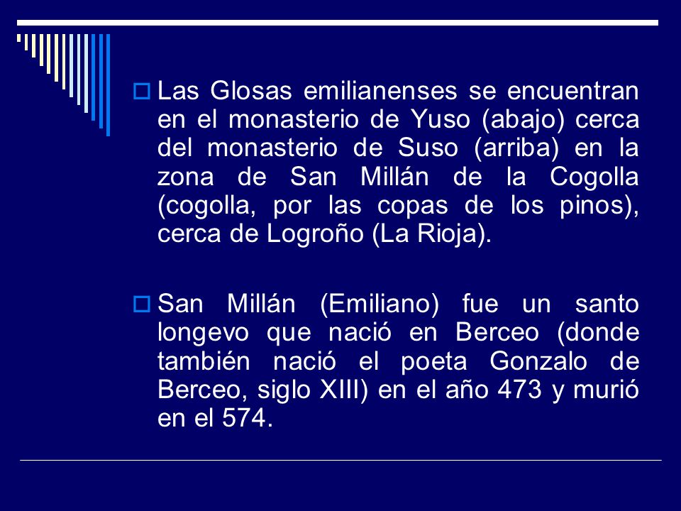 Las Glosas emilianenses se encuentran en el monasterio de Yuso (abajo) cerca del monasterio de Suso (arriba) en la zona de San Millán de la Cogolla (cogolla, por las copas de los pinos), cerca de Logroño (La Rioja).