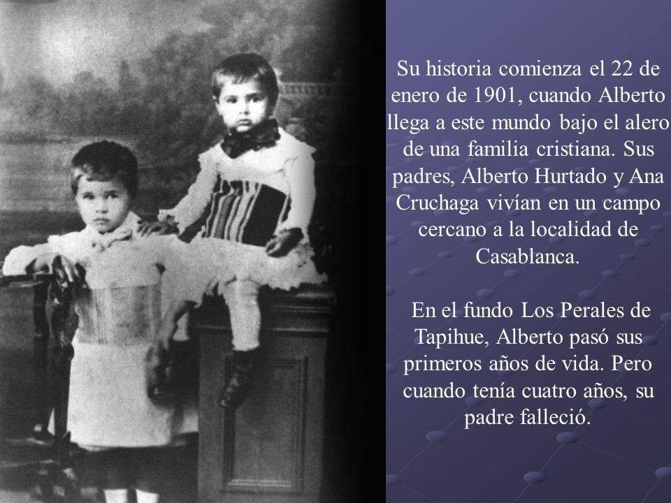 Su historia comienza el 22 de enero de 1901, cuando Alberto llega a este mundo bajo el alero de una familia cristiana. Sus padres, Alberto Hurtado y Ana Cruchaga vivían en un campo cercano a la localidad de Casablanca.