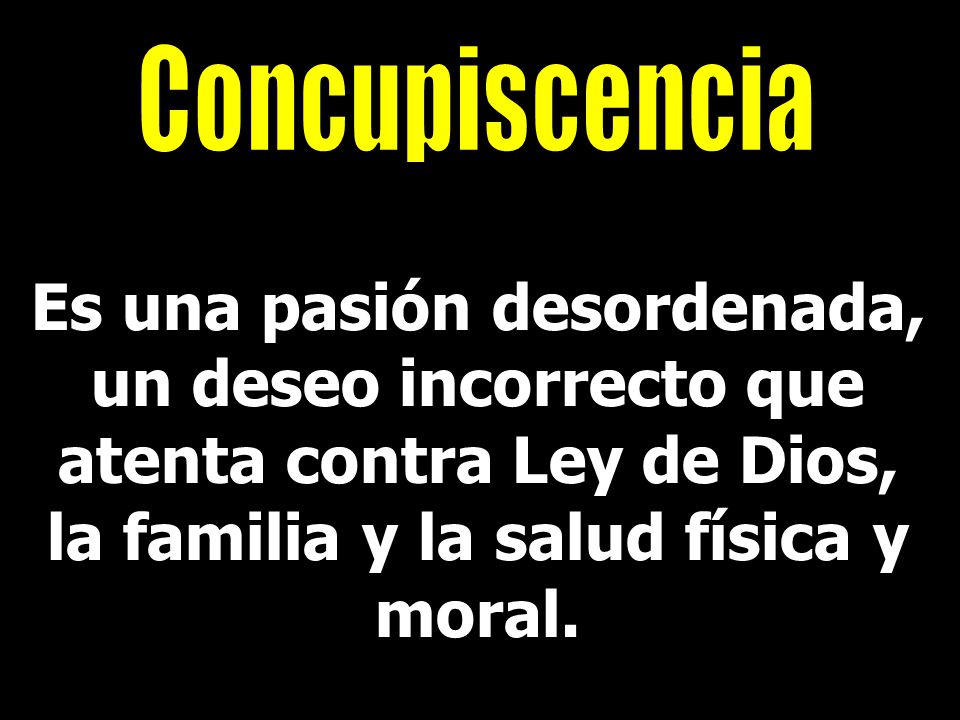 Concupiscencia Es una pasión desordenada, un deseo incorrecto que atenta contra Ley de Dios, la familia y la salud física y moral.