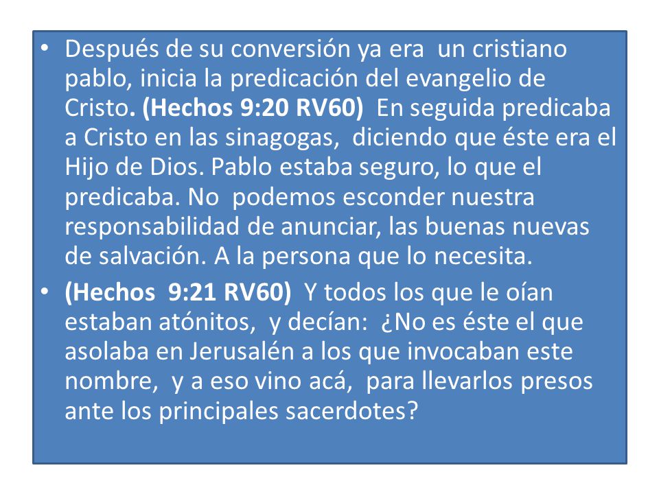 Después de su conversión ya era un cristiano pablo, inicia la predicación del evangelio de Cristo. (Hechos 9:20 RV60) En seguida predicaba a Cristo en las sinagogas, diciendo que éste era el Hijo de Dios. Pablo estaba seguro, lo que el predicaba. No podemos esconder nuestra responsabilidad de anunciar, las buenas nuevas de salvación. A la persona que lo necesita.