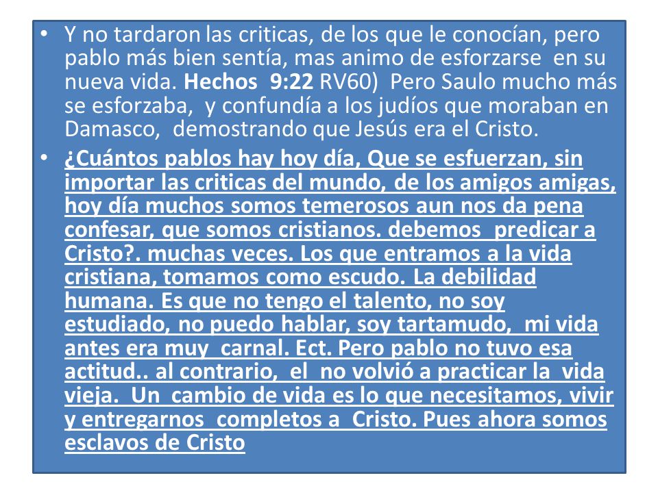 Y no tardaron las criticas, de los que le conocían, pero pablo más bien sentía, mas animo de esforzarse en su nueva vida. Hechos 9:22 RV60) Pero Saulo mucho más se esforzaba, y confundía a los judíos que moraban en Damasco, demostrando que Jesús era el Cristo.