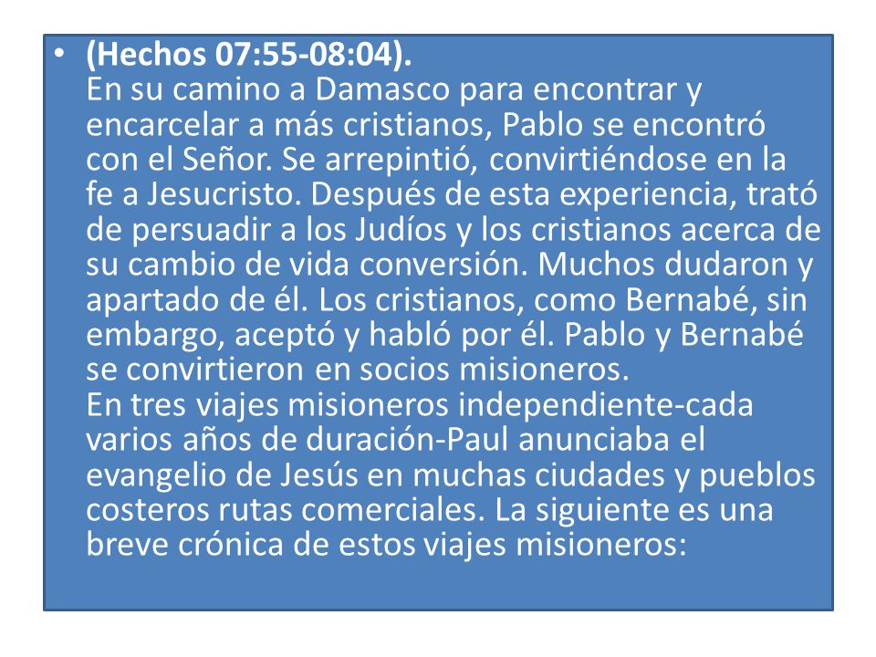 (Hechos 07:55-08:04). En su camino a Damasco para encontrar y encarcelar a más cristianos, Pablo se encontró con el Señor. Se arrepintió, convirtiéndose en la fe a Jesucristo. Después de esta experiencia, trató de persuadir a los Judíos y los cristianos acerca de su cambio de vida conversión. Muchos dudaron y apartado de él. Los cristianos, como Bernabé, sin embargo, aceptó y habló por él. Pablo y Bernabé se convirtieron en socios misioneros. En tres viajes misioneros independiente-cada varios años de duración-Paul anunciaba el evangelio de Jesús en muchas ciudades y pueblos costeros rutas comerciales. La siguiente es una breve crónica de estos viajes misioneros: