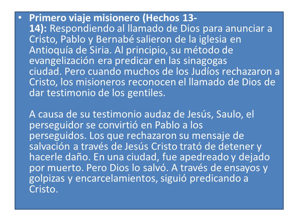 Primero viaje misionero (Hechos 13-14): Respondiendo al llamado de Dios para anunciar a Cristo, Pablo y Bernabé salieron de la iglesia en Antioquía de Siria. Al principio, su método de evangelización era predicar en las sinagogas ciudad. Pero cuando muchos de los Judíos rechazaron a Cristo, los misioneros reconocen el llamado de Dios de dar testimonio de los gentiles. A causa de su testimonio audaz de Jesús, Saulo, el perseguidor se convirtió en Pablo a los perseguidos. Los que rechazaron su mensaje de salvación a través de Jesús Cristo trató de detener y hacerle daño. En una ciudad, fue apedreado y dejado por muerto. Pero Dios lo salvó. A través de ensayos y golpizas y encarcelamientos, siguió predicando a Cristo.