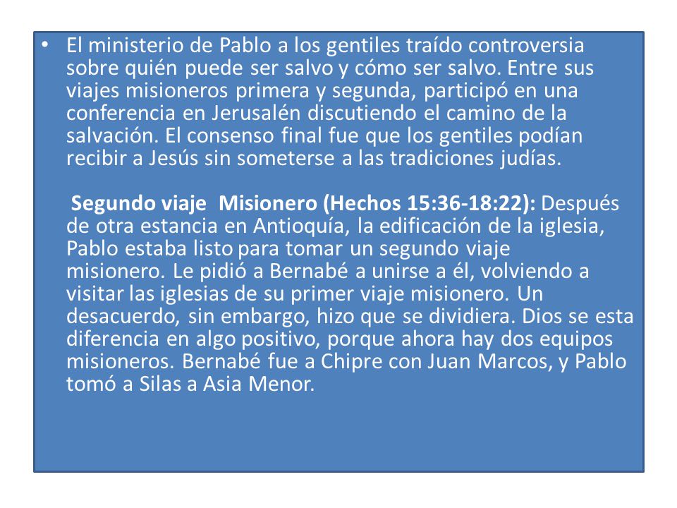 El ministerio de Pablo a los gentiles traído controversia sobre quién puede ser salvo y cómo ser salvo. Entre sus viajes misioneros primera y segunda, participó en una conferencia en Jerusalén discutiendo el camino de la salvación. El consenso final fue que los gentiles podían recibir a Jesús sin someterse a las tradiciones judías. Segundo viaje Misionero (Hechos 15:36-18:22): Después de otra estancia en Antioquía, la edificación de la iglesia, Pablo estaba listo para tomar un segundo viaje misionero. Le pidió a Bernabé a unirse a él, volviendo a visitar las iglesias de su primer viaje misionero. Un desacuerdo, sin embargo, hizo que se dividiera. Dios se esta diferencia en algo positivo, porque ahora hay dos equipos misioneros. Bernabé fue a Chipre con Juan Marcos, y Pablo tomó a Silas a Asia Menor.