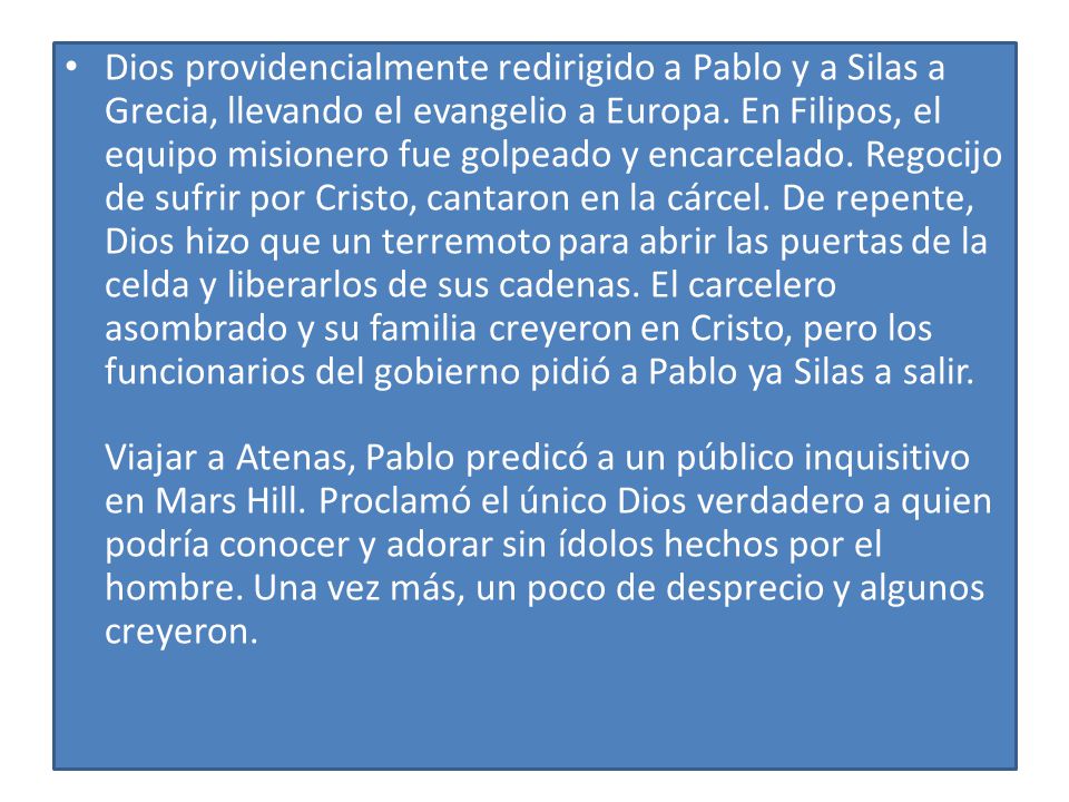 Dios providencialmente redirigido a Pablo y a Silas a Grecia, llevando el evangelio a Europa. En Filipos, el equipo misionero fue golpeado y encarcelado. Regocijo de sufrir por Cristo, cantaron en la cárcel. De repente, Dios hizo que un terremoto para abrir las puertas de la celda y liberarlos de sus cadenas. El carcelero asombrado y su familia creyeron en Cristo, pero los funcionarios del gobierno pidió a Pablo ya Silas a salir. Viajar a Atenas, Pablo predicó a un público inquisitivo en Mars Hill. Proclamó el único Dios verdadero a quien podría conocer y adorar sin ídolos hechos por el hombre. Una vez más, un poco de desprecio y algunos creyeron.