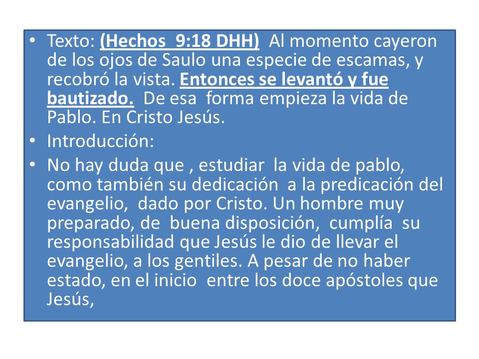 Texto: (Hechos 9:18 DHH) Al momento cayeron de los ojos de Saulo una especie de escamas, y recobró la vista. Entonces se levantó y fue bautizado. De esa forma empieza la vida de Pablo. En Cristo Jesús.
