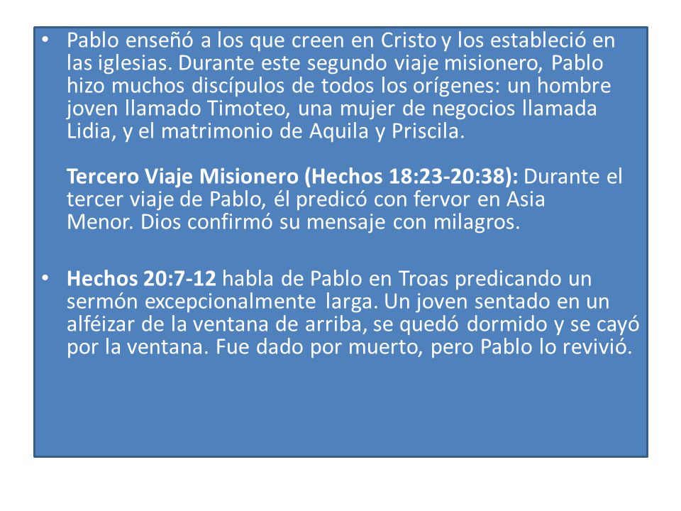 Pablo enseñó a los que creen en Cristo y los estableció en las iglesias. Durante este segundo viaje misionero, Pablo hizo muchos discípulos de todos los orígenes: un hombre joven llamado Timoteo, una mujer de negocios llamada Lidia, y el matrimonio de Aquila y Priscila. Tercero Viaje Misionero (Hechos 18:23-20:38): Durante el tercer viaje de Pablo, él predicó con fervor en Asia Menor. Dios confirmó su mensaje con milagros.