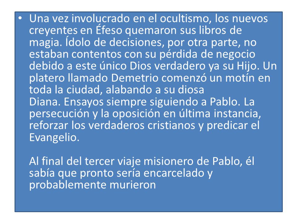 Una vez involucrado en el ocultismo, los nuevos creyentes en Éfeso quemaron sus libros de magia. Ídolo de decisiones, por otra parte, no estaban contentos con su pérdida de negocio debido a este único Dios verdadero ya su Hijo. Un platero llamado Demetrio comenzó un motín en toda la ciudad, alabando a su diosa Diana. Ensayos siempre siguiendo a Pablo. La persecución y la oposición en última instancia, reforzar los verdaderos cristianos y predicar el Evangelio. Al final del tercer viaje misionero de Pablo, él sabía que pronto sería encarcelado y probablemente murieron