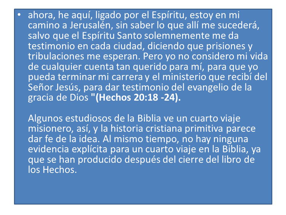 ahora, he aquí, ligado por el Espíritu, estoy en mi camino a Jerusalén, sin saber lo que allí me sucederá, salvo que el Espíritu Santo solemnemente me da testimonio en cada ciudad, diciendo que prisiones y tribulaciones me esperan. Pero yo no considero mi vida de cualquier cuenta tan querido para mí, para que yo pueda terminar mi carrera y el ministerio que recibí del Señor Jesús, para dar testimonio del evangelio de la gracia de Dios (Hechos 20:18 -24). Algunos estudiosos de la Biblia ve un cuarto viaje misionero, así, y la historia cristiana primitiva parece dar fe de la idea. Al mismo tiempo, no hay ninguna evidencia explícita para un cuarto viaje en la Biblia, ya que se han producido después del cierre del libro de los Hechos.