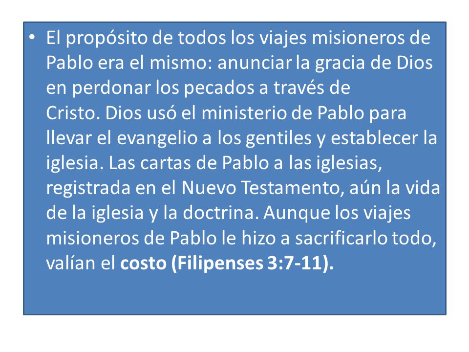 El propósito de todos los viajes misioneros de Pablo era el mismo: anunciar la gracia de Dios en perdonar los pecados a través de Cristo. Dios usó el ministerio de Pablo para llevar el evangelio a los gentiles y establecer la iglesia. Las cartas de Pablo a las iglesias, registrada en el Nuevo Testamento, aún la vida de la iglesia y la doctrina. Aunque los viajes misioneros de Pablo le hizo a sacrificarlo todo, valían el costo (Filipenses 3:7-11).