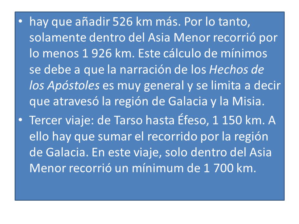 hay que añadir 526 km más. Por lo tanto, solamente dentro del Asia Menor recorrió por lo menos km. Este cálculo de mínimos se debe a que la narración de los Hechos de los Apóstoles es muy general y se limita a decir que atravesó la región de Galacia y la Misia.