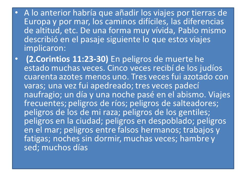 A lo anterior habría que añadir los viajes por tierras de Europa y por mar, los caminos difíciles, las diferencias de altitud, etc. De una forma muy vívida, Pablo mismo describió en el pasaje siguiente lo que estos viajes implicaron: