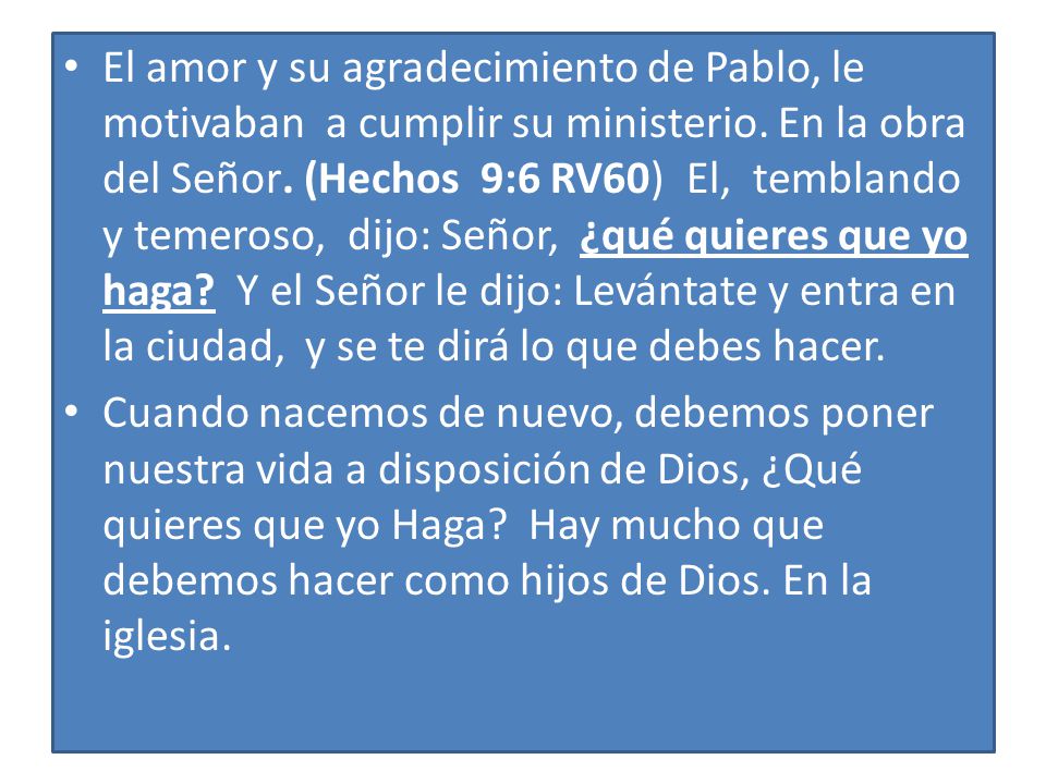 El amor y su agradecimiento de Pablo, le motivaban a cumplir su ministerio. En la obra del Señor. (Hechos 9:6 RV60) El, temblando y temeroso, dijo: Señor, ¿qué quieres que yo haga Y el Señor le dijo: Levántate y entra en la ciudad, y se te dirá lo que debes hacer.