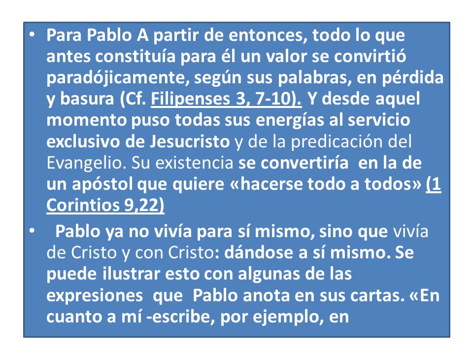 Para Pablo A partir de entonces, todo lo que antes constituía para él un valor se convirtió paradójicamente, según sus palabras, en pérdida y basura (Cf. Filipenses 3, 7-10). Y desde aquel momento puso todas sus energías al servicio exclusivo de Jesucristo y de la predicación del Evangelio. Su existencia se convertiría en la de un apóstol que quiere «hacerse todo a todos» (1 Corintios 9,22)