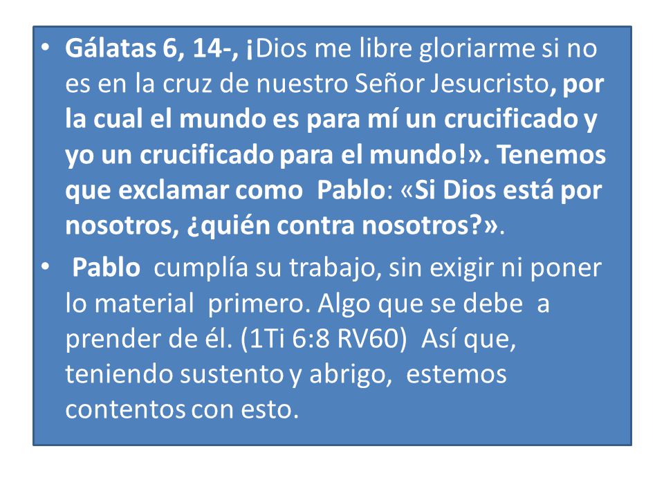 Gálatas 6, 14-, ¡Dios me libre gloriarme si no es en la cruz de nuestro Señor Jesucristo, por la cual el mundo es para mí un crucificado y yo un crucificado para el mundo!». Tenemos que exclamar como Pablo: «Si Dios está por nosotros, ¿quién contra nosotros ».