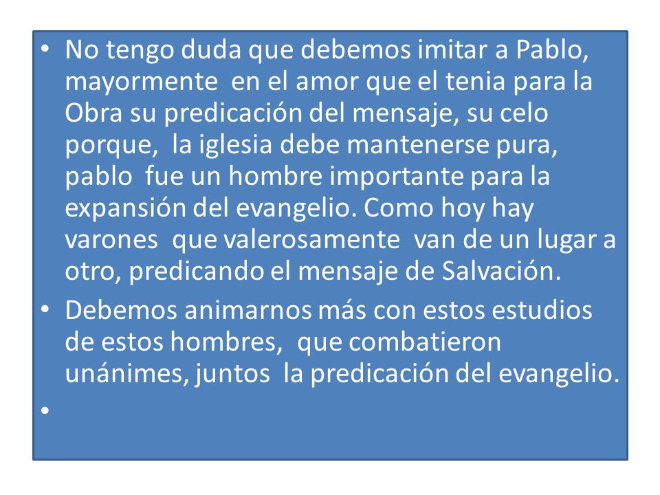 No tengo duda que debemos imitar a Pablo, mayormente en el amor que el tenia para la Obra su predicación del mensaje, su celo porque, la iglesia debe mantenerse pura, pablo fue un hombre importante para la expansión del evangelio. Como hoy hay varones que valerosamente van de un lugar a otro, predicando el mensaje de Salvación.