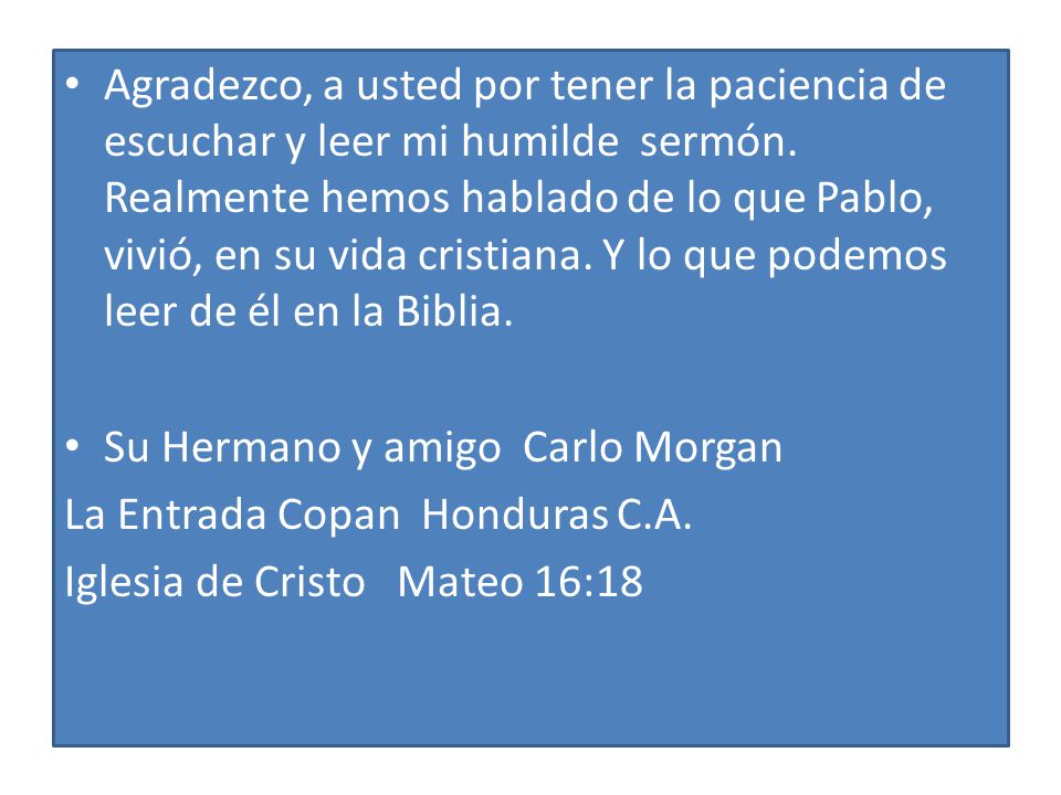 Agradezco, a usted por tener la paciencia de escuchar y leer mi humilde sermón. Realmente hemos hablado de lo que Pablo, vivió, en su vida cristiana. Y lo que podemos leer de él en la Biblia.