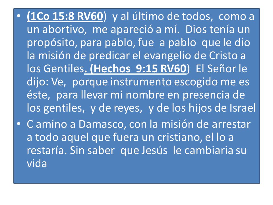 (1Co 15:8 RV60) y al último de todos, como a un abortivo, me apareció a mí. Dios tenía un propósito, para pablo, fue a pablo que le dio la misión de predicar el evangelio de Cristo a los Gentiles. (Hechos 9:15 RV60) El Señor le dijo: Ve, porque instrumento escogido me es éste, para llevar mi nombre en presencia de los gentiles, y de reyes, y de los hijos de Israel